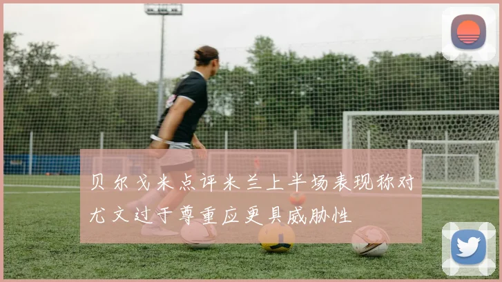 贝尔戈米点评米兰上半场表现称对尤文过于尊重应更具威胁性