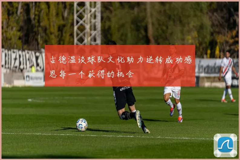 古德温谈球队文化助力逆转成功感恩每一个获得的机会
