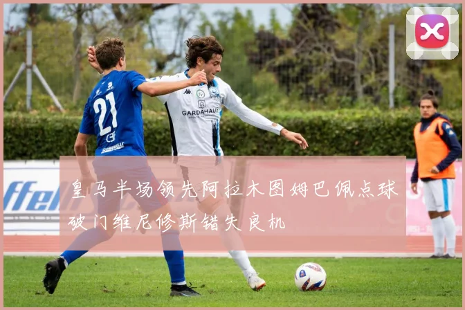 皇马半场领先阿拉木图姆巴佩点球破门维尼修斯错失良机
