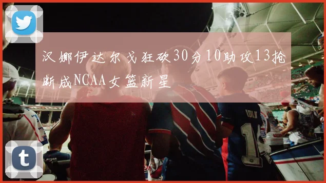 汉娜伊达尔戈狂砍30分10助攻13抢断成NCAA女篮新星
