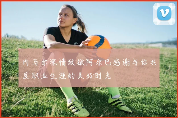 内马尔深情致敬阿尔巴感谢与你共度职业生涯的美好时光