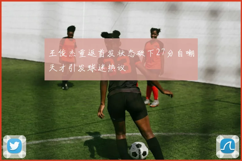 王俊杰重返首发状态砍下27分自嘲天才引发球迷热议