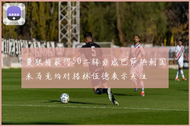 曼联将获得50二转分成巴萨热刺国米马竞均对格林伍德表示关注