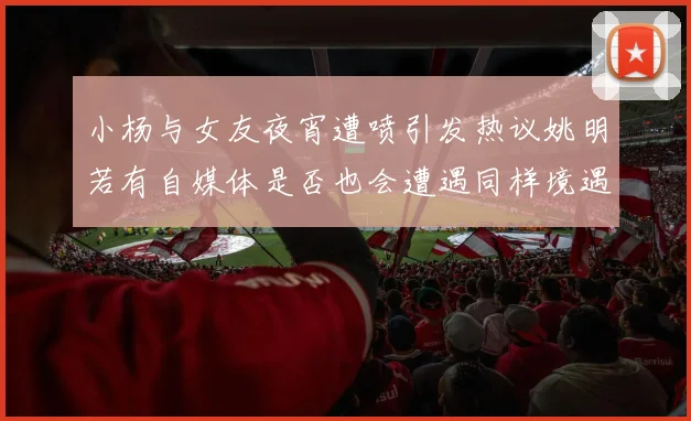 小杨与女友夜宵遭喷引发热议姚明若有自媒体是否也会遭遇同样境遇