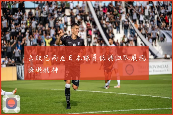 击败巴西后日本球员低调归队展现谦逊精神