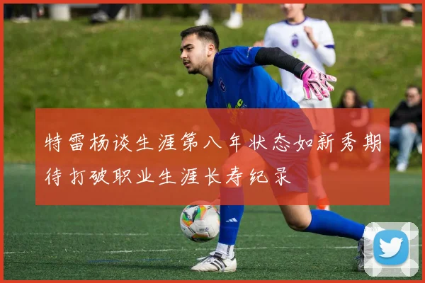 特雷杨谈生涯第八年状态如新秀期待打破职业生涯长寿纪录