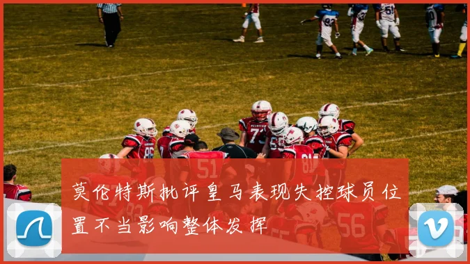 莫伦特斯批评皇马表现失控球员位置不当影响整体发挥