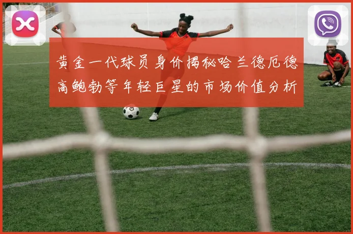 黄金一代球员身价揭秘哈兰德厄德高鲍勃等年轻巨星的市场价值分析