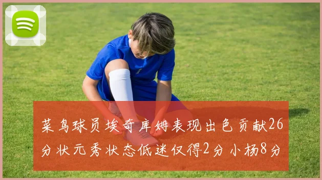 菜鸟球员埃奇库姆表现出色贡献26分状元秀状态低迷仅得2分小杨8分钟未能得分
