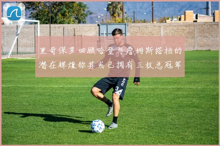 里奇保罗回顾哈登与詹姆斯搭档的潜在辉煌称其或已拥有三枚总冠军戒指
