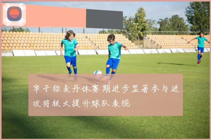 华子称麦丹休赛期进步显著参与进攻将极大提升球队表现